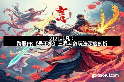 2121非凡：跨服PK《最无极》三界斗剑玩法深度剖析