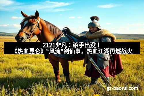 2121非凡：杀手出没！《热血昆仑》“风流”剑仙事，热血江湖再燃战火