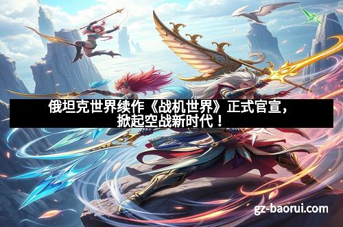 俄坦克世界续作《战机世界》正式官宣，掀起空战新时代！